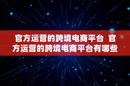 官方运营的跨境电商平台  官方运营的跨境电商平台有哪些