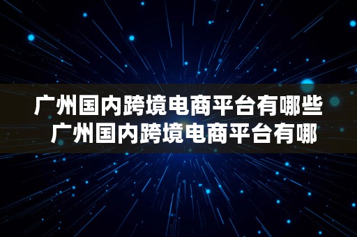 广州国内跨境电商平台有哪些  广州国内跨境电商平台有哪些公司