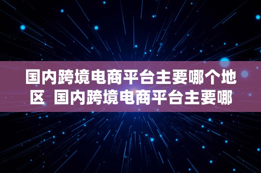 国内跨境电商平台主要哪个地区  国内跨境电商平台主要哪个地区发货