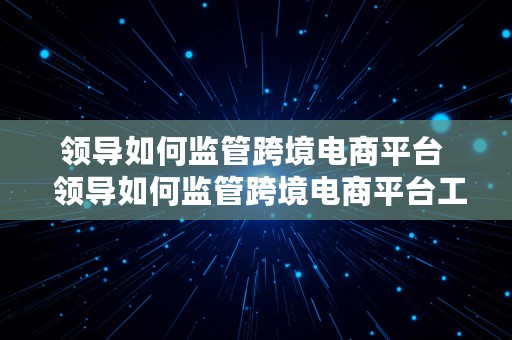 领导如何监管跨境电商平台  领导如何监管跨境电商平台工作