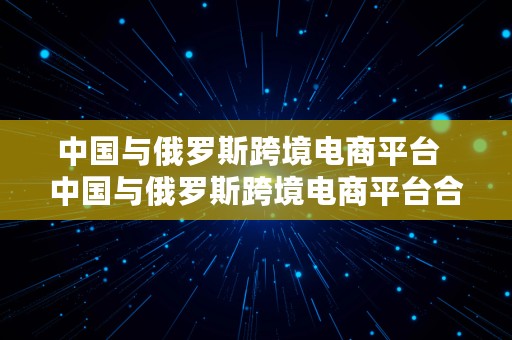 中国与俄罗斯跨境电商平台  中国与俄罗斯跨境电商平台合作