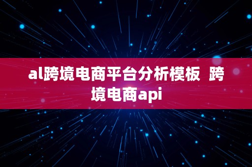 al跨境电商平台分析模板  跨境电商api