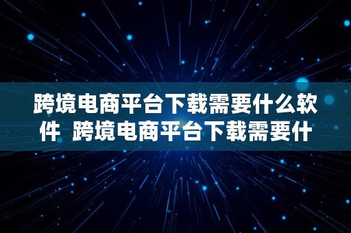 跨境电商平台下载需要什么软件  跨境电商平台下载需要什么软件呢