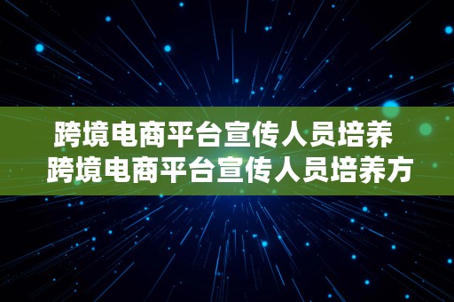 跨境电商平台宣传人员培养  跨境电商平台宣传人员培养方案