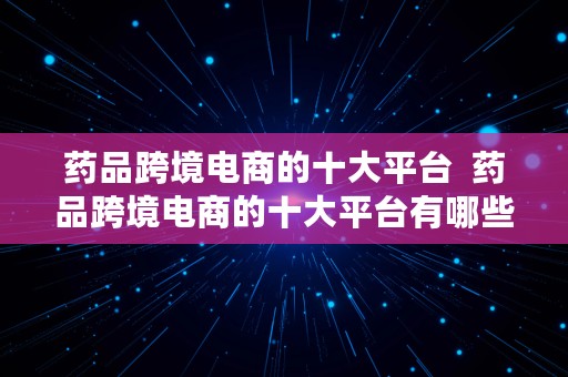 药品跨境电商的十大平台  药品跨境电商的十大平台有哪些