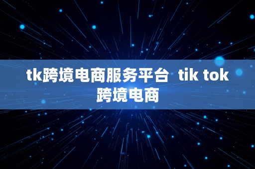 tk跨境电商服务平台  tik tok跨境电商