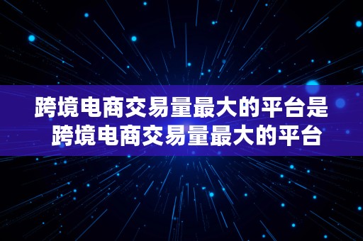 跨境电商交易量最大的平台是  跨境电商交易量最大的平台是哪个