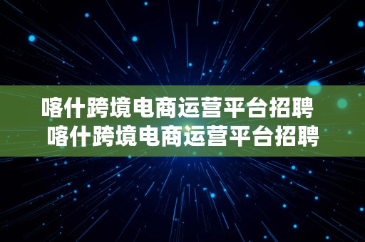 喀什跨境电商运营平台招聘  喀什跨境电商运营平台招聘