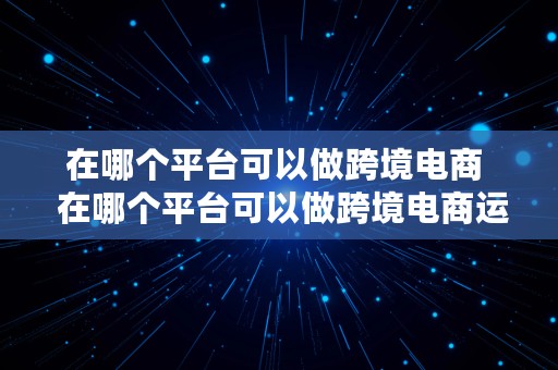 在哪个平台可以做跨境电商  在哪个平台可以做跨境电商运营