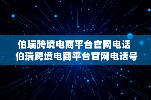 伯瑞跨境电商平台官网电话  伯瑞跨境电商平台官网电话号码