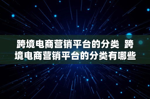 跨境电商营销平台的分类  跨境电商营销平台的分类有哪些