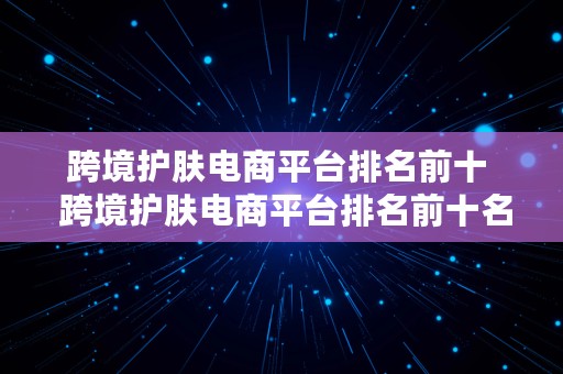 跨境护肤电商平台排名前十  跨境护肤电商平台排名前十名