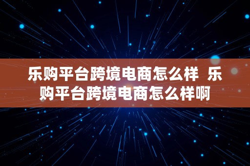 乐购平台跨境电商怎么样  乐购平台跨境电商怎么样啊