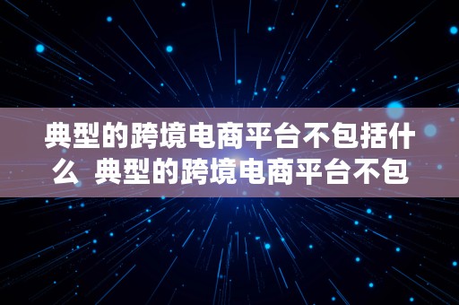 典型的跨境电商平台不包括什么  典型的跨境电商平台不包括什么平台