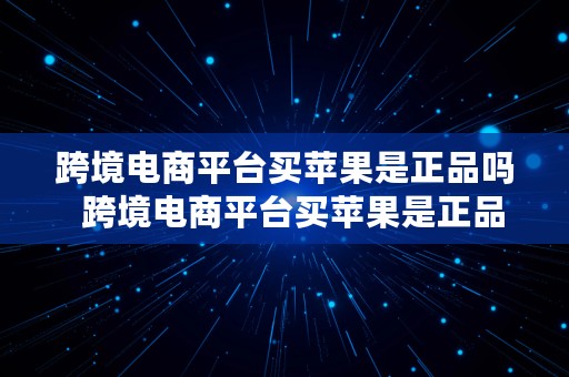 跨境电商平台买苹果是正品吗  跨境电商平台买苹果是正品吗安全吗