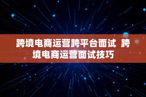 跨境电商运营跨平台面试  跨境电商运营面试技巧