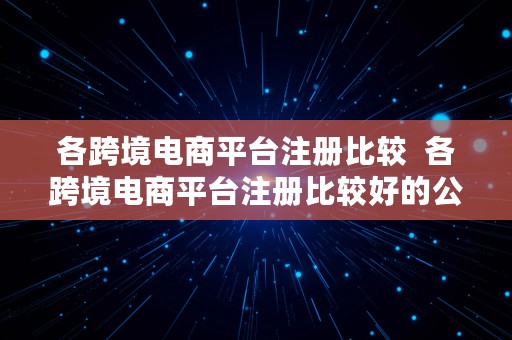 各跨境电商平台注册比较  各跨境电商平台注册比较好的公司