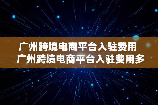 广州跨境电商平台入驻费用  广州跨境电商平台入驻费用多少