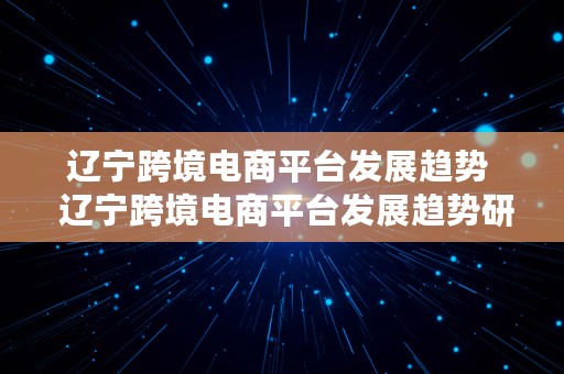 辽宁跨境电商平台发展趋势  辽宁跨境电商平台发展趋势研究