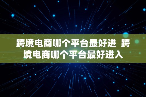 跨境电商哪个平台最好进  跨境电商哪个平台最好进入