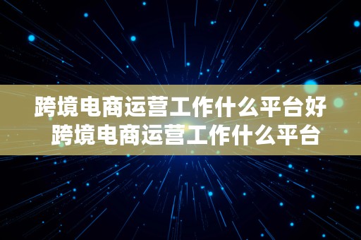 跨境电商运营工作什么平台好  跨境电商运营工作什么平台好做