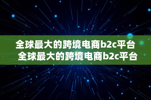 全球最大的跨境电商b2c平台  全球最大的跨境电商b2c平台是