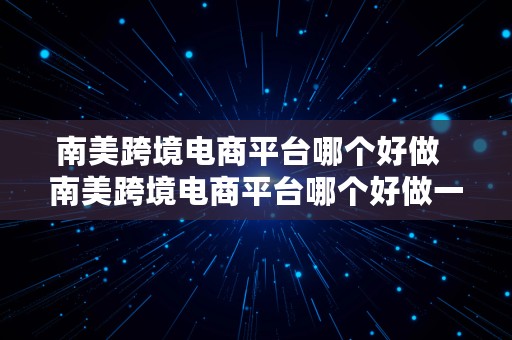 南美跨境电商平台哪个好做  南美跨境电商平台哪个好做一点