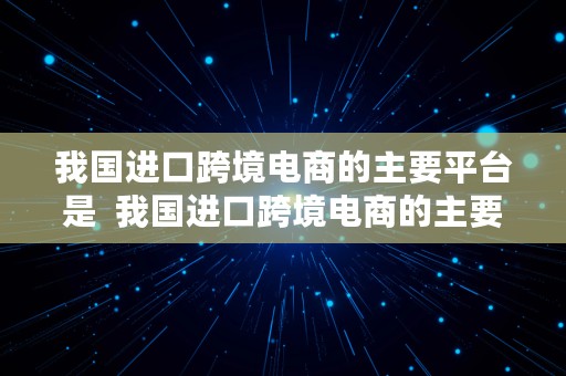 我国进口跨境电商的主要平台是  我国进口跨境电商的主要平台是什么