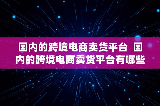 国内的跨境电商卖货平台  国内的跨境电商卖货平台有哪些