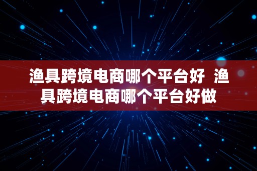 渔具跨境电商哪个平台好  渔具跨境电商哪个平台好做