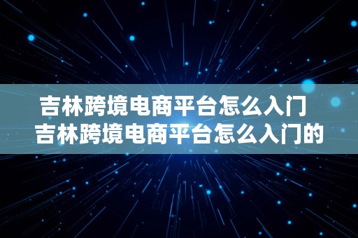 吉林跨境电商平台怎么入门  吉林跨境电商平台怎么入门的