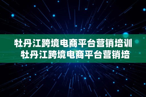 牡丹江跨境电商平台营销培训  牡丹江跨境电商平台营销培训班