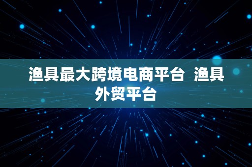 渔具最大跨境电商平台  渔具外贸平台