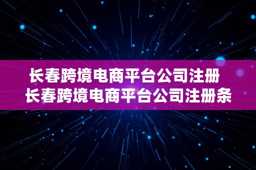 长春跨境电商平台公司注册  长春跨境电商平台公司注册条件