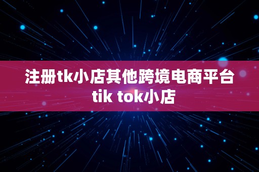 注册tk小店其他跨境电商平台  tik tok小店