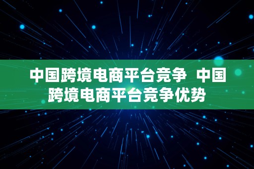 中国跨境电商平台竞争  中国跨境电商平台竞争优势