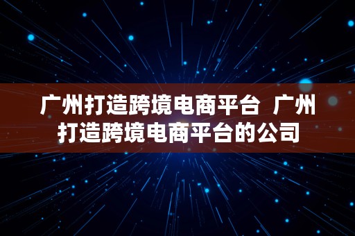 广州打造跨境电商平台  广州打造跨境电商平台的公司