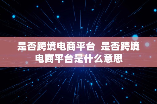 是否跨境电商平台  是否跨境电商平台是什么意思