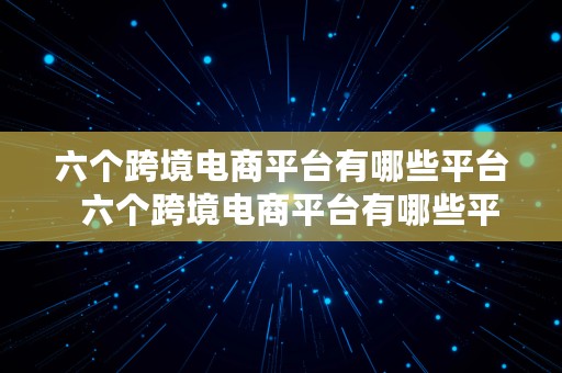 六个跨境电商平台有哪些平台  六个跨境电商平台有哪些平台呢