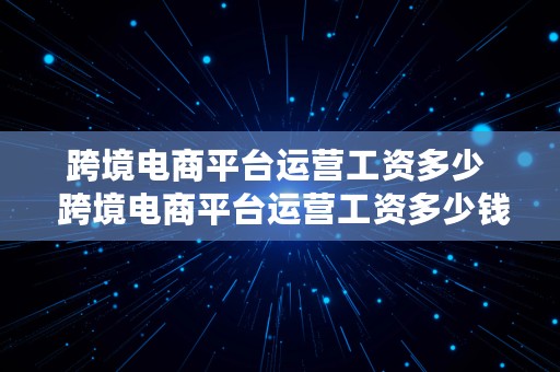 跨境电商平台运营工资多少  跨境电商平台运营工资多少钱