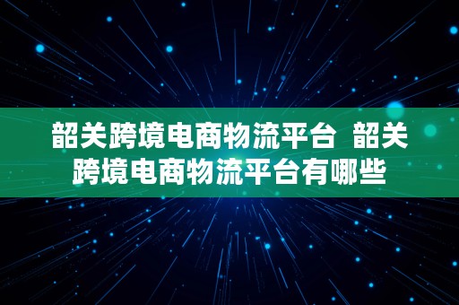 韶关跨境电商物流平台  韶关跨境电商物流平台有哪些