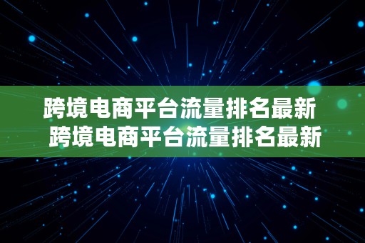 跨境电商平台流量排名最新  跨境电商平台流量排名最新