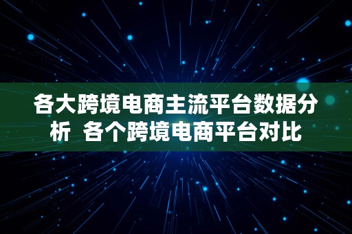 各大跨境电商主流平台数据分析  各个跨境电商平台对比