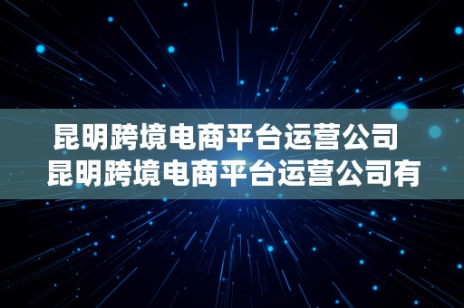 昆明跨境电商平台运营公司  昆明跨境电商平台运营公司有哪些