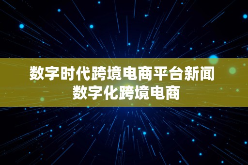 数字时代跨境电商平台新闻  数字化跨境电商