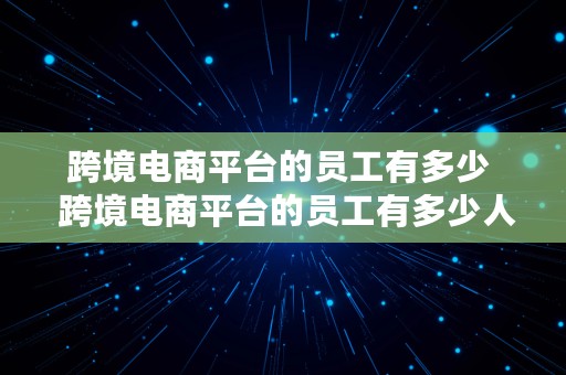 跨境电商平台的员工有多少  跨境电商平台的员工有多少人