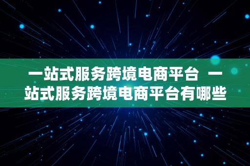 一站式服务跨境电商平台  一站式服务跨境电商平台有哪些