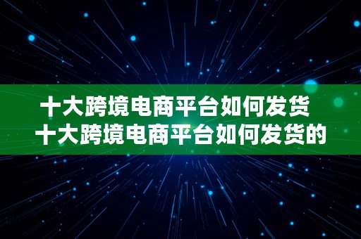 十大跨境电商平台如何发货  十大跨境电商平台如何发货的