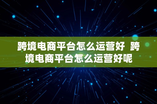 跨境电商平台怎么运营好  跨境电商平台怎么运营好呢