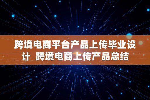 跨境电商平台产品上传毕业设计  跨境电商上传产品总结